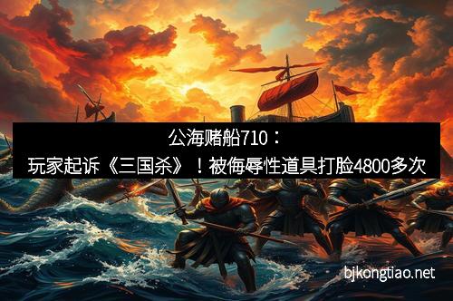 公海赌船710:玩家起诉《三国杀》!被侮辱性道具打脸4800多次 公海赌船710:玩家起诉《三国杀》!被侮辱性道具打脸4800多次