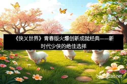 《侠义世界》青春版火爆创新成就经典——新时代少侠的绝佳选择 《侠义世界》青春版火爆创新成就经典——新时代少侠的绝佳选择