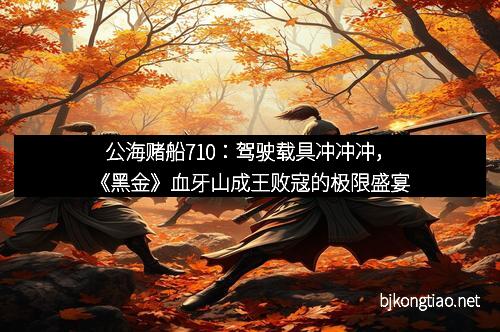 公海赌船710:驾驶载具冲冲冲,《黑金》血牙山成王败寇的极限盛宴 公海赌船710:驾驶载具冲冲冲,《黑金》血牙山成王败寇的极限盛宴